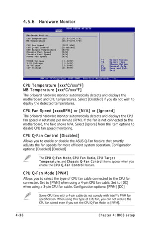 4.5.6        Hardware Monitor


       Hardware Monitor
       CPU Temperature              [32.5ºC/90.5ºF]
       MB Temperature               [36.0ºC/96.5ºF]
       CPU Fan Speed                [3813 RPM]
       CPU Q-Fan Control            [Disabled]
       CPU Target Temperature       [53ºC]
       Chassis Fan1 Speed           [N/A]
       Chassis Fan2 Speed           [N/A]
       Power Fan Speed              [N/A]

       VCORE Voltage                [ 1.320V]
       3.3V Voltage                 [ 3.345V]
       5V Voltage                   [ 5.094V]
       12V Voltage                  [11.880V]




   CPU Temperature [xxxºC/xxxºF]
   MB Temperature [xxxºC/xxxºF]
   The onboard hardware monitor automatically detects and displays the
   motherboard and CPU temperatures. Select [Disabled] if you do not wish to
   display the detected temperatures.

   CPU Fan Speed [xxxxRPM] or [N/A] or [Ignored]
   The onboard hardware monitor automatically detects and displays the CPU
   fan speed in rotations per minute (RPM). If the fan is not connected to the
   motherboard, the field shows N/A. Select [Ignore] from the item options to
   disable CPU fan speed monitoring.

   CPU Q-Fan Control [Disabled]
   Allows you to enable or disable the ASUS Q-Fan feature that smartly
   adjusts the fan speeds for more efficient system operation. Configuration
   options: [Disabled] [Enabled]

                The C P U Q - F a n M o d e C P U F a n R a t i o C P U T a r g e t
                                            e,                      o,
                T e m p e r a t u r e and C h a s s i s Q - F a n C o n t r o l items appear when you
                                    e,
                enable the C P U Q - F a n C o n t r o l feature.

   CPU Q-Fan Mode [PWM]
   Allows you to select the type of CPU fan cable connected to the CPU fan
   connector. Set to [PWM] when using a 4-pin CPU fan cable. Set to [DC]
   when using a 3-pin CPU fan cable. Configuration options: [PWM] [DC]

                Some CPU fans with a 4-pin cable do not comply with Intel®’s PWM fan
                specification. When using this type of CPU fan, you can not reduce the
                CPU fan speed even if you set the CPU Q-Fan Mode to [PWM].



4-36                                                                 Chapter 4: BIOS setup
 