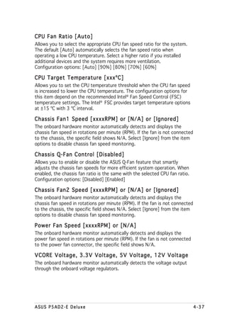 CPU Fan Ratio [Auto]
Allows you to select the appropriate CPU fan speed ratio for the system.
The default [Auto] automatically selects the fan speed ratio when
operating a low CPU temperature. Select a higher ratio if you installed
additional devices and the system requires more ventilation.
Configuration options: [Auto] [90%] [80%] [70%] [60%]

CPU Target Temperature [xxxºC]
Allows you to set the CPU temperature threshold when the CPU fan speed
is increased to lower the CPU temperature. The configuration options for
this item depend on the recommended Intel® Fan Speed Control (FSC)
temperature settings. The Intel® FSC provides target temperature options
at ±15 ºC with 3 ºC interval.

Chassis Fan1 Speed [xxxxRPM] or [N/A] or [Ignored]
The onboard hardware monitor automatically detects and displays the
chassis fan speed in rotations per minute (RPM). If the fan is not connected
to the chassis, the specific field shows N/A. Select [Ignore] from the item
options to disable chassis fan speed monitoring.

Chassis Q-Fan Control [Disabled]
Allows you to enable or disable the ASUS Q-Fan feature that smartly
adjusts the chassis fan speeds for more efficient system operation. When
enabled, the chassis fan ratio is the same with the selected CPU fan ratio.
Configuration options: [Disabled] [Enabled]

Chassis Fan2 Speed [xxxxRPM] or [N/A] or [Ignored]
The onboard hardware monitor automatically detects and displays the
chassis fan speed in rotations per minute (RPM). If the fan is not connected
to the chassis, the specific field shows N/A. Select [Ignore] from the item
options to disable chassis fan speed monitoring.

Power Fan Speed [xxxxRPM] or [N/A]
The onboard hardware monitor automatically detects and displays the
power fan speed in rotations per minute (RPM). If the fan is not connected
to the power fan connector, the specific field shows N/A.

VCORE Voltage, 3.3V Voltage, 5V Voltage, 12V Voltage
The onboard hardware monitor automatically detects the voltage output
through the onboard voltage regulators.




ASUS P5AD2-E Deluxe                                                            4-37
 