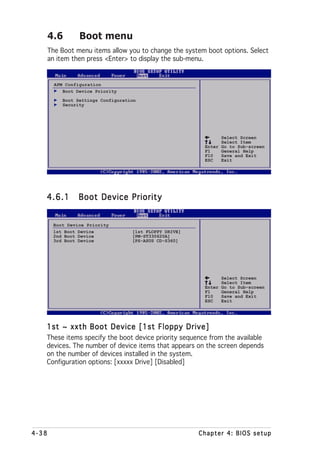 4.6        Boot menu
       The Boot menu items allow you to change the system boot options. Select
       an item then press <Enter> to display the sub-menu.


         APM Configuration
            Boot Device Priority
            Boot Settings Configuration
            Security




                                                                 Select Screen
                                                                 Select Item
                                                           Enter Go to Sub-screen
                                                           F1    General Help
                                                           F10   Save and Exit
                                                           ESC   Exit




   4.6.1          Boot Device Priority


        Boot Device Priority
        1st Boot Device              [1st FLOPPY DRIVE]
        2nd Boot Device              [PM-ST330620A]
        3rd Boot Device              [PS-ASUS CD-S360]




                                                                 Select Screen
                                                                 Select Item
                                                           Enter Go to Sub-screen
                                                           F1    General Help
                                                           F10   Save and Exit
                                                           ESC   Exit




   1st ~ xxth Boot Device [1st Floppy Drive]
   These items specify the boot device priority sequence from the available
   devices. The number of device items that appears on the screen depends
   on the number of devices installed in the system.
   Configuration options: [xxxxx Drive] [Disabled]




4-38                                                      Chapter 4: BIOS setup
 
