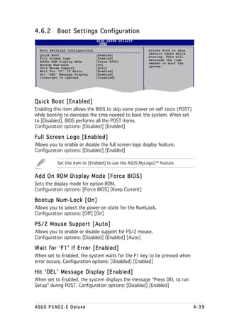 4.6.2      Boot Settings Configuration


  Boot Settings Configuration                            Allows BIOS to skip
  Quick Boot                    [Enabled]                certain tests while
  Full Screen Logo              [Enabled]                booting. This will
                                                         decrease the time
  AddOn ROM Display Mode        [Force BIOS]             needed to boot the
  Bootup Num-Lock               [On]                     system.
  PS/2 Mouse Support            [Auto]
  Wait For ‘F1’ If Error        [Enabled]
  Hit ‘DEL’ Message Display     [Enabled]
  Interrupt 19 Capture          [Disabled]




Quick Boot [Enabled]
Enabling this item allows the BIOS to skip some power on self tests (POST)
while booting to decrease the time needed to boot the system. When set
to [Disabled], BIOS performs all the POST items.
Configuration options: [Disabled] [Enabled]

Full Screen Logo [Enabled]
Allows you to enable or disable the full screen logo display feature.
Configuration options: [Disabled] [Enabled]

           Set this item to [Enabled] to use the ASUS MyLogo2™ feature.


Add On ROM Display Mode [Force BIOS]
Sets the display mode for option ROM.
Configuration options: [Force BIOS] [Keep Current]

Bootup Num-Lock [On]
Allows you to select the power-on state for the NumLock.
Configuration options: [Off] [On]

PS/2 Mouse Support [Auto]
Allows you to enable or disable support for PS/2 mouse.
Configuration options: [Disabled] [Enabled] [Auto]

Wait for ‘F1’ If Error [Enabled]
When set to Enabled, the system waits for the F1 key to be pressed when
error occurs. Configuration options: [Disabled] [Enabled]

Hit ‘DEL’ Message Display [Enabled]
When set to Enabled, the system displays the message “Press DEL to run
Setup” during POST. Configuration options: [Disabled] [Enabled]



ASUS P5AD2-E Deluxe                                                            4-39
 