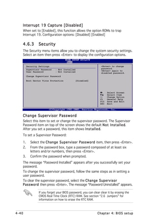 Interrupt 19 Capture [Disabled]
   When set to [Enabled], this function allows the option ROMs to trap
   Interrupt 19. Configuration options: [Disabled] [Enabled]

   4.6.3         Security
   The Security menu items allow you to change the system security settings.
   Select an item then press <Enter> to display the configuration options.


        Security Settings                                         <Enter> to change
        Supervisor Password   : Not Installed                     password.
        User Password         : Not Installed                     <Enter> again to
                                                                  disabled password.
        Change Supervisor Password

        Boot Sector Virus Protection            [Disabled]




                                                                       Select Screen
                                                                       Select Item
                                                                 +-    Change Option
                                                                 F1    General Help
                                                                 F10   Save and Exit
                                                                 ESC   Exit




   Change Supervisor Password
   Select this item to set or change the supervisor password. The Supervisor
   Password item on top of the screen shows the default N o t I n s t a l l e d
                                                                              d.
   After you set a password, this item shows I n s t a l l e d
                                                             d.
   To set a Supervisor Password:

   1.      Select the Change Supervisor Password item, then press <Enter>.
   2.      From the password box, type a password composed of at least six
           letters and/or numbers, then press <Enter>.
   3.      Confirm the password when prompted.
   The message “Password Installed” appears after you successfully set your
   password.
   To change the supervisor password, follow the same steps as in setting a
   user password.
   To clear the supervisor password, select the Change Supervisor
   Password then press <Enter>. The message “Password Uninstalled” appears.

                 If you forget your BIOS password, you can clear clear it by erasing the
                 CMOS Real Time Clock (RTC) RAM. See section “2.6 Jumpers” for
                 information on how to erase the RTC RAM.



4-40                                                           Chapter 4: BIOS setup
 