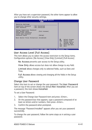 After you have set a supervisor password, the other items appear to allow
you to change other security settings.


     Security Settings
     Supervisor Password   : Not Installed
     User Password         : Not Installed
     Change Supervisor Password
     User Access Level            [Full Access]
     Change User Password
     Clear User Password
     Password Check               [Setup]
     Boot Sector Virus Protection [Disabled]
                                                                   Select Screen
                                                                   Select Item
                                                             +-    Change Option
                                                             F1    General Help
                                                             F10   Save and Exit
                                                             ESC   Exit




User Access Level [Full Access]
This item allows you to select the access restriction to the Setup items.
Configuration options: [No Access] [View Only] [Limited] [Full Access]
        N o A c c e s s prevents user access to the Setup utility.
        V i e w O n l y allows access but does not allow change to any field.
        L i m i t e d allows changes only to selected fields, such as Date and
        Time.
        F u l l A c c e s s allows viewing and changing all the fields in the Setup
        utility.

Change User Password
Select this item to set or change the user password. The U s e r P a s s w o r d
item on top of the screen shows the default N o t I n s t a l l e d After you set
                                                                  d.
a password, this item shows I n s t a l l e d
                                            d.
To set a User Password:

1.      Select the Change User Password item and press <Enter>.
2.      On the password box that appears, type a password composed of at
        least six letters and/or numbers, then press <Enter>.
3.      Confirm the password when prompted.
The message “Password Installed” appears after you set your password
successfully.
To change the user password, follow the same steps as in setting a user
password.


ASUS P5AD2-E Deluxe                                                                   4-41
 