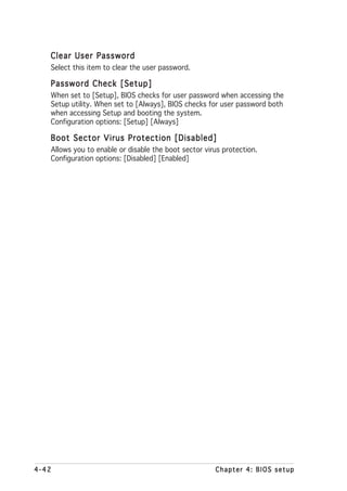 Clear User Password
   Select this item to clear the user password.

   Password Check [Setup]
   When set to [Setup], BIOS checks for user password when accessing the
   Setup utility. When set to [Always], BIOS checks for user password both
   when accessing Setup and booting the system.
   Configuration options: [Setup] [Always]

   Boot Sector Virus Protection [Disabled]
   Allows you to enable or disable the boot sector virus protection.
   Configuration options: [Disabled] [Enabled]




4-42                                                  Chapter 4: BIOS setup
 