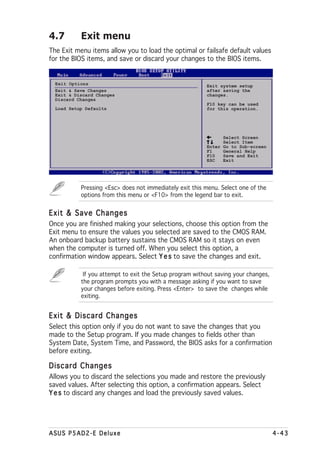 4.7        Exit menu
The Exit menu items allow you to load the optimal or failsafe default values
for the BIOS items, and save or discard your changes to the BIOS items.


  Exit Options                                           Exit system setup
  Exit & Save Changes                                    after saving the
  Exit & Discard Changes                                 changes.
  Discard Changes
                                                         F10 key can be used
  Load Setup Defaults                                    for this operation.




                                                               Select Screen
                                                               Select Item
                                                         Enter Go to Sub-screen
                                                         F1    General Help
                                                         F10   Save and Exit
                                                         ESC   Exit




           Pressing <Esc> does not immediately exit this menu. Select one of the
           options from this menu or <F10> from the legend bar to exit.


Exit & Save Changes
Once you are finished making your selections, choose this option from the
Exit menu to ensure the values you selected are saved to the CMOS RAM.
An onboard backup battery sustains the CMOS RAM so it stays on even
when the computer is turned off. When you select this option, a
confirmation window appears. Select Y e s to save the changes and exit.

            If you attempt to exit the Setup program without saving your changes,
           the program prompts you with a message asking if you want to save
           your changes before exiting. Press <Enter> to save the changes while
           exiting.


Exit & Discard Changes
Select this option only if you do not want to save the changes that you
made to the Setup program. If you made changes to fields other than
System Date, System Time, and Password, the BIOS asks for a confirmation
before exiting.

Discard Changes
Allows you to discard the selections you made and restore the previously
saved values. After selecting this option, a confirmation appears. Select
Y e s to discard any changes and load the previously saved values.




ASUS P5AD2-E Deluxe                                                                 4-43
 