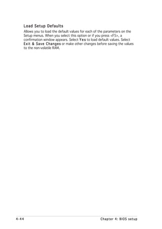 Load Setup Defaults
   Allows you to load the default values for each of the parameters on the
   Setup menus. When you select this option or if you press <F5>, a
   confirmation window appears. Select Y e s to load default values. Select
   E x i t & S a v e C h a n g e s or make other changes before saving the values
   to the non-volatile RAM.




4-44                                                     Chapter 4: BIOS setup
 