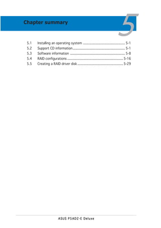 Chapter summary



 5.1
 5.2
                                                                               5
       Installing an operating system ............................................. 5-1
       Support CD information ........................................................ 5-1
 5.3   Software information ........................................................... 5-8
 5.4   RAID configurations ............................................................ 5-16
 5.5   Creating a RAID driver disk ................................................. 5-29




                         ASUS P5AD2-E Deluxe
 