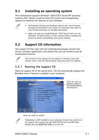 5.1        Installing an operating system
This motherboard supports Windows® 2000/2003 Server/XP operating
systems (OS). Always install the latest OS version and corresponding
updates to maximize the features of your hardware.

           •   Motherboard settings and hardware options vary. Use the setup
               procedures presented in this chapter for reference only. Refer to
               your OS documentation for detailed information.
           •   Make sure that you install Windows® 2000 Service Pack 4 or the
               Windows® XP Service Pack1 or later versions before installing the
               drivers for better compatibility and system stability.


5.2        Support CD information
The support CD that came with the motherboard package contains the
drivers, software applications, and utilities that you can install to avail all
motherboard features.

           The contents of the support CD are subject to change at any time
           without notice. Visit the ASUS website (www.asus.com) for updates.


5.2.1      Running the support CD
Place the support CD to the optical drive. The CD automatically displays the
D r i v e r s menu if Autorun is enabled in your computer.


                                                               Click an icon to
                                                               display support
                                                               CD/motherboard
                                                               information




         Click an item to install

           If A u t o r u n is NOT enabled in your computer, browse the contents of
           the support CD to locate the file ASSETUP.EXE from the BIN folder.
           Double-click the A S S E T U P . E X E to run the CD.




ASUS P5AD2-E Deluxe                                                                   5-1
 