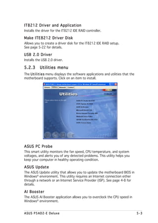 IT8212 Driver and Application
Installs the driver for the IT8212 IDE RAID controller.

Make ITE8212 Driver Disk
Allows you to create a driver disk for the IT8212 IDE RAID setup.
See page 5-22 for details.

USB 2.0 Driver
Installs the USB 2.0 driver.

5.2.3       Utilities menu
The U t i l i t i e s menu displays the software applications and utilities that the
motherboard supports. Click on an item to install.




ASUS PC Probe
This smart utility monitors the fan speed, CPU temperature, and system
voltages, and alerts you of any detected problems. This utility helps you
keep your computer in healthy operating condition.

ASUS Update
The ASUS Update utility that allows you to update the motherboard BIOS in
Windows® environment. This utility requires an Internet connection either
through a network or an Internet Service Provider (ISP). See page 4-8 for
details.

AI Booster
The ASUS AI Booster application allows you to overclock the CPU speed in
Windows® environment.


ASUS P5AD2-E Deluxe                                                                    5-3
 
