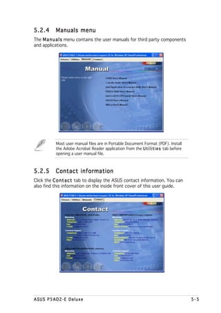 5.2.4      Manuals menu
The M a n u a l s menu contains the user manuals for third party components
and applications.




           Most user manual files are in Portable Document Format (PDF). Install
           the Adobe Acrobat Reader application from the U t i l i t i e s tab before
           opening a user manual file.



5.2.5      Contact information
Click the C o n t a c t tab to display the ASUS contact information. You can
also find this information on the inside front cover of this user guide.




ASUS P5AD2-E Deluxe                                                                     5-5
 