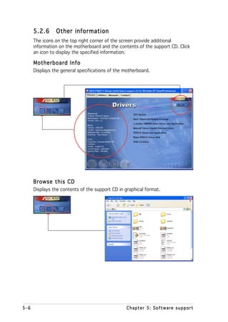 5.2.6     Other information
      The icons on the top right corner of the screen provide additional
      information on the motherboard and the contents of the support CD. Click
      an icon to display the specified information.

      Motherboard Info
      Displays the general specifications of the motherboard.




      Browse this CD
      Displays the contents of the support CD in graphical format.




5-6                                               Chapter 5: Software support
 