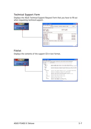 Technical Support Form
Displays the ASUS Technical Support Request Form that you have to fill out
when requesting technical support.




Filelist
Displays the contents of the support CD in text format.




ASUS P5AD2-E Deluxe                                                          5-7
 