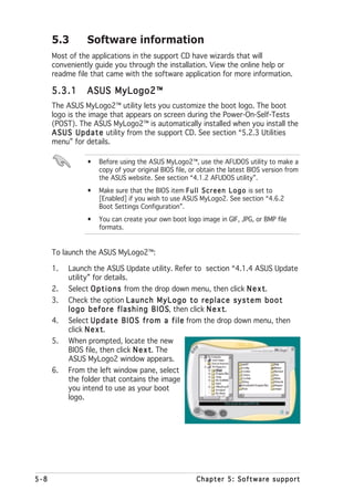 5.3        Software information
      Most of the applications in the support CD have wizards that will
      conveniently guide you through the installation. View the online help or
      readme file that came with the software application for more information.

      5.3.1      ASUS MyLogo2™
      The ASUS MyLogo2™ utility lets you customize the boot logo. The boot
      logo is the image that appears on screen during the Power-On-Self-Tests
      (POST). The ASUS MyLogo2™ is automatically installed when you install the
      A S U S U p d a t e utility from the support CD. See section “5.2.3 Utilities
      menu” for details.

                 •   Before using the ASUS MyLogo2™, use the AFUDOS utility to make a
                     copy of your original BIOS file, or obtain the latest BIOS version from
                     the ASUS website. See section “4.1.2 AFUDOS utility”.
                 •   Make sure that the BIOS item F u l l S c r e e n L o g o is set to
                     [Enabled] if you wish to use ASUS MyLogo2. See section “4.6.2
                     Boot Settings Configuration”.
                 •   You can create your own boot logo image in GIF, JPG, or BMP file
                     formats.


      To launch the ASUS MyLogo2™:

      1.   Launch the ASUS Update utility. Refer to section “4.1.4 ASUS Update
           utility” for details.
      2.   Select O p t i o n s from the drop down menu, then click N e x t
                                                                          t.
      3.   Check the option L a u n c h M y L o g o t o r e p l a c e s y s t e m b o o t
           l o g o b e f o r e f l a s h i n g B I O S then click N e x t
                                                     S,                 t.
      4.   Select U p d a t e B I O S f r o m a f i l e from the drop down menu, then
           click N e x tt.
      5.   When prompted, locate the new
           BIOS file, then click N e x t The  t.
           ASUS MyLogo2 window appears.
      6.   From the left window pane, select
           the folder that contains the image
           you intend to use as your boot
           logo.




5-8                                                     Chapter 5: Software support
 
