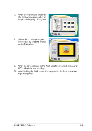 7.   When the logo images appear on
     the right window pane, select an
     image to enlarge by clicking on it.




8.   Adjust the boot image to your
     desired size by selecting a value
     on the R a t i o box.




9.   When the screen returns to the ASUS Update utility, flash the original
     BIOS to load the new boot logo.
10. After flashing the BIOS, restart the computer to display the new boot
    logo during POST.




ASUS P5AD2-E Deluxe                                                           5-9
 