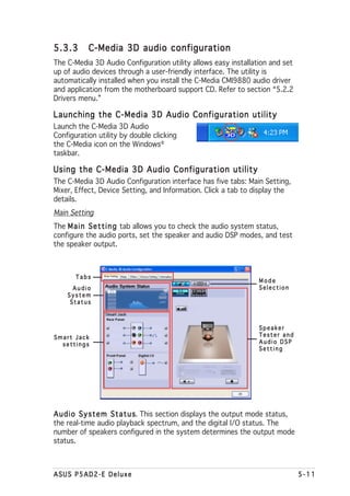 5.3.3      C-Media 3D audio configuration
The C-Media 3D Audio Configuration utility allows easy installation and set
up of audio devices through a user-friendly interface. The utility is
automatically installed when you install the C-Media CMI9880 audio driver
and application from the motherboard support CD. Refer to section “5.2.2
Drivers menu.”

Launching the C-Media 3D Audio Configuration utility
Launch the C-Media 3D Audio
Configuration utility by double clicking
the C-Media icon on the Windows®
taskbar.

Using the C-Media 3D Audio Configuration utility
The C-Media 3D Audio Configuration interface has five tabs: Main Setting,
Mixer, Effect, Device Setting, and Information. Click a tab to display the
details.
Main Setting
The M a i n S e t t i n g tab allows you to check the audio system status,
configure the audio ports, set the speaker and audio DSP modes, and test
the speaker output.



       Tabs
                                                                   Mode
      Audio                                                        Selection
    System
     Status



                                                                   Speaker
Smart Jack                                                         Tester and
  settings                                                         Audio DSP
                                                                   Setting




A u d i o S y s t e m S t a t u s This section displays the output mode status,
                                s.
the real-time audio playback spectrum, and the digital I/O status. The
number of speakers configured in the system determines the output mode
status.



ASUS P5AD2-E Deluxe                                                               5-11
 