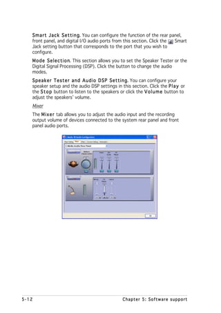 S m a r t J a c k S e t t i n g You can configure the function of the rear panel,
                                 g.
   front panel, and digital I/O audio ports from this section. Click the        Smart
   Jack setting button that corresponds to the port that you wish to
   configure.
   M o d e S e l e c t i o n This section allows you to set the Speaker Tester or the
                           n.
   Digital Signal Processing (DSP). Click the button to change the audio
   modes.
   S p e a k e r T e s t e r a n d A u d i o D S P S e t t i n g You can configure your
                                                               g.
   speaker setup and the audio DSP settings in this section. Click the P l a y or
   the S t o p button to listen to the speakers or click the V o l u m e button to
   adjust the speakers’ volume.
   Mixer
   The M i x e r tab allows you to adjust the audio input and the recording
   output volume of devices connected to the system rear panel and front
   panel audio ports.




5-12                                                Chapter 5: Software support
 