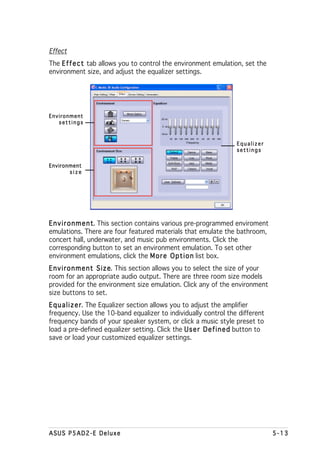 Effect
The E f f e c t tab allows you to control the environment emulation, set the
environment size, and adjust the equalizer settings.




Environment
   settings



                                                                    Equalizer
                                                                    settings

Environment
       size




E n v i r o n m e n t This section contains various pre-programmed enviroment
                    t.
emulations. There are four featured materials that emulate the bathroom,
concert hall, underwater, and music pub environments. Click the
corresponding button to set an environment emulation. To set other
environment emulations, click the M o r e O p t i o n list box.
E n v i r o n m e n t S i z e This section allows you to select the size of your
                            e.
room for an appropriate audio output. There are three room size models
provided for the environment size emulation. Click any of the environment
size buttons to set.
E q u a l i z e r The Equalizer section allows you to adjust the amplifier
                r.
frequency. Use the 10-band equalizer to individually control the different
frequency bands of your speaker system, or click a music style preset to
load a pre-defined equalizer setting. Click the U s e r D e f i n e d button to
save or load your customized equalizer settings.




ASUS P5AD2-E Deluxe                                                                5-13
 