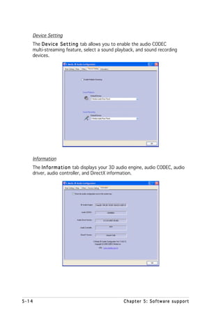 Device Setting
   The D e v i c e S e t t i n g tab allows you to enable the audio CODEC
   multi-streaming feature, select a sound playback, and sound recording
   devices.




   Information
   The I n f o r m a t i o n tab displays your 3D audio engine, audio CODEC, audio
   driver, audio controller, and DirectX information.




5-14                                              Chapter 5: Software support
 