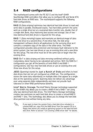 5.4         RAID configurations
   The motherboard comes with the ITE 8212 and the Intel® ICH6R
   Southbridge RAID controllers that allow you to configure IDE and Serial ATA
   hard disk drives as RAID sets. The motherboard supports the following
   RAID configurations.
   R A I D 0 (Data striping) optimizes two identical hard disk drives to read and
   write data in parallel, interleaved stacks. Two hard disks perform the same
   work as a single drive but at a sustained data transfer rate, double that of
   a single disk alone, thus improving data access and storage. Use of two
   new identical hard disk drives is required for this setup.
   R A I D 1 (Data mirroring) copies and maintains an identical image of data
   from one drive to a second drive. If one drive fails, the disk array
   management software directs all applications to the surviving drive as it
   contains a complete copy of the data in the other drive. This RAID
   configuration provides data protection and increases fault tolerance to the
   entire system. Use two new drives or use an existing drive and a new drive
   for this setup. The new drive must be of the same size or larger than the
   existing drive.
   R A I D 0 + 1 is data striping and data mirroring combined without parity
   (redundancy data) having to be calculated and written. With the RAID 0+1
   configuration you get all the benefits of both RAID 0 and RAID 1
   configurations. Use four new hard disk drives or use an existing drive and
   three new drives for this setup.
   J B O D (Spanning) stands for J u s t a B u n c h o f D i s k s and refers to hard
   disk drives that are not yet configured as a RAID set. This configuration
   stores the same data redundantly on multiple disks that appear as a single
   disk on the operating system. Spanning does not deliver any advantage
   over using separate disks independently and does not provide fault
   tolerance or other RAID performance benefits.
   I n t e l® M a t r i x S t o r a g e The Intel® Matrix Storage technology supported
                                      e.
   by the ICH6R chip allows you to create a RAID 0 and a RAID 1 set using
   only two identical hard disk drives. The Intel® Matrix Storage technology
   creates two partitions on each hard disk drive to create a virtual RAID 0
   and RAID 1 sets. This technology also allows you to change the hard disk
   drive partition size without losing any data.

               If you want to boot the system from a hard disk drive included in a
               created RAID set, copy first the RAID driver from the support CD to a
               floppy disk before you install an operating system to the selected hard
               disk drive. Refer to section “5.6 Creating a RAID driver disk” for details.




5-16                                                  Chapter 5: Software support
 