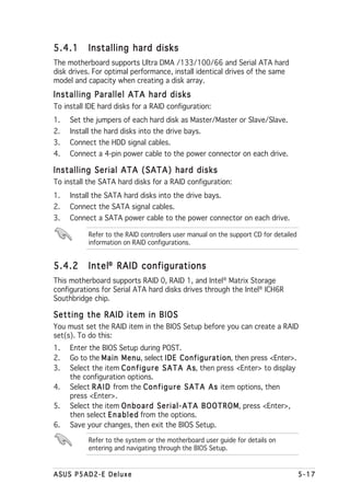 5.4.1      Installing hard disks
The motherboard supports Ultra DMA /133/100/66 and Serial ATA hard
disk drives. For optimal performance, install identical drives of the same
model and capacity when creating a disk array.
Installing Parallel ATA hard disks
To install IDE hard disks for a RAID configuration:
1.   Set the jumpers of each hard disk as Master/Master or Slave/Slave.
2.   Install the hard disks into the drive bays.
3.   Connect the HDD signal cables.
4.   Connect a 4-pin power cable to the power connector on each drive.

Installing Serial ATA (SATA) hard disks
To install the SATA hard disks for a RAID configuration:
1.   Install the SATA hard disks into the drive bays.
2.   Connect the SATA signal cables.
3.   Connect a SATA power cable to the power connector on each drive.

           Refer to the RAID controllers user manual on the support CD for detailed
           information on RAID configurations.


5.4.2      Intel® RAID configurations
This motherboard supports RAID 0, RAID 1, and Intel® Matrix Storage
configurations for Serial ATA hard disks drives through the Intel® ICH6R
Southbridge chip.

Setting the RAID item in BIOS
You must set the RAID item in the BIOS Setup before you can create a RAID
set(s). To do this:
1.   Enter the BIOS Setup during POST.
2.   Go to the Main Menu select IDE Configuration then press <Enter>.
                       Menu,                   Configuration,
3.   Select the item C o n f i g u r e S A T A A s then press <Enter> to display
                                                    s,
     the configuration options.
4.   Select R A I D from the C o n f i g u r e S A T A A s item options, then
     press <Enter>.
5.   Select the item O n b o a r d S e r i a l - A T A B O O T R O M press <Enter>,
                                                                   M,
     then select E n a b l e d from the options.
6.   Save your changes, then exit the BIOS Setup.

           Refer to the system or the motherboard user guide for details on
           entering and navigating through the BIOS Setup.



ASUS P5AD2-E Deluxe                                                                   5-17
 