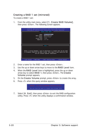 Creating a RAID 1 set (mirrored)
   To create a RAID 1 set:

   1.   From the utility main menu, select [ 1 . C r e a t e R A I D V o l u m e ]
                                                                                 ],
        then press <Enter>. The following screen appears.

                     Intel(R) Application Accelerator RAID Option ROM v4.0.0.6211
                     Copyright(C) 2003-04 Intel Corporation. All Rights Reserved.
                                         [ CREATE ARRAY MENU ]

                                           Name:    RAID_Volume1
                                     RAID Level:    RAID1(Mirror)
                                          Disks:    Select Disk
                                     Strip Size:    128KB
                                       Capacity:    149.0GB




                                                   [ HELP ]



                Enter a string between 1 and 16 characters in length taht can be used
                to uniquely identify the RAID volume. This name is case sensitive and
                                 can not contain special characters.




                 [   ]-Change   [TAB]-Next         [ESC] Previous Menu   [Enter]-Select




   2.   Enter a name for the RAID 1 set, then press <Enter>.
   3.   Use the up or down arrow keys to move to the R A I D L e v e l item.
   4.   When the R A I D L e v e l item is highlighted, press the up or down
        arrow key to select R A I D 1 then press <Enter>. The C r e a t e
                                        1,
        V o l u m e prompt appears.
   5.   On the C r e a t e V o l u m e prompt, press <Enter> to create the array.
   6.   Press <Y> when this query window appears.

                          WARNING:   ALL DATA ON SELECTED DISK WILL BE LOST.

                          Are you sure you want to create this volume (Y/N)



   7.   Select [4 . E x i t then press <Enter> to exit the RAID configuration
                  4       t],
        utility. Press <Y> when the utility displays a confirmation window.




5-20                                                           Chapter 5: Software support
 