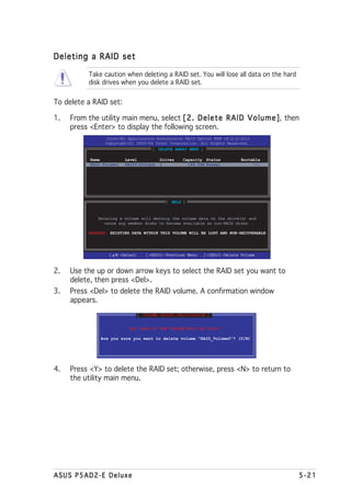 Deleting a RAID set

           Take caution when deleting a RAID set. You will lose all data on the hard
           disk drives when you delete a RAID set.


To delete a RAID set:

1.   From the utility main menu, select [ 2 . D e l e t e R A I D V o l u m e ] then
                                                                              ],
     press <Enter> to display the following screen.
                  Intel(R) Application Accelerator RAID Option ROM v4.0.0.6211
                 Copyright(C) 2003-04 Intel Corporation. All Rights Reserved.
                                      [ DELETE ARRAY MENU ]

           Name           Level         Drives      Capacity Status         Bootable
           RAID_Volume1   RAID0(Stripe) 2             149.0GB Normal             Yes




                                             [ HELP ]


              Deleting a volume will destroy the volume data on the drive(s) and
                cause any member disks to become available as non-RAID disks.

           WARNING: EXISTING DATA WITHIN THIS VOLUME WILL BE LOST AND NON-RECOVERABLE




                   [   ]-Select      [<ESC>]-Previous Menu   [<DEL>]-Delete Volume



2.   Use the up or down arrow keys to select the RAID set you want to
     delete, then press <Del>.
3.   Press <Del> to delete the RAID volume. A confirmation window
     appears.
                                  [ VOLUME DELETE VERIFICATION ]


                            ALL DATA IN THE VOLUME WILL BE LOST!!

                Are you sure you want to delete volume "RAID_Volume0"? (Y/N)




4.   Press <Y> to delete the RAID set; otherwise, press <N> to return to
     the utility main menu.




ASUS P5AD2-E Deluxe                                                                     5-21
 