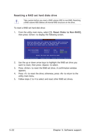 Resetting a RAID set hard disks drive

              Take caution before you reset a RAID volume HDD to non-RAID. Resetting
              a RAID volume HDD deletes all internal RAID structure on the drive.


   To reset a RAID set hard disk drive:

   1.   From the utility main menu, select [ 3 . R e s e t D i s k s t o N o n - R A I D ]
                                                                                         ],
        then press <Enter> to display the following screen.

                                             [ RESET RAID DATA ]

                      Resetting RAID data will remove the internal RAID structures
                      from the selected RAID disks. By removing these structures
                      the drive will revert back to a Non-RAID disk.

                 WARNING: Resetting a disk causes all data on the disk to be lost.

                       Port Drive Model        Serial #       Size        Status
                          0 STXXXXXXXXX        XXXXXXXX       XX.0GB      Member Disk
                          1 STXXXXXXXXX        XXXXXXXX       XX.0GB      Member Disk

                                   Select the disk that should be reset

                  [    ]-Previous/Next    [Space]-Selects   [Enter]-Selection Complete



   2.   Use the up or down arrow keys to highlight the RAID set drive you
        want to reset, then press <Space> to select.
   3.   Press <Enter> to reset the RAID set drive. A confirmation window
        appears.
   4.   Press <Y> to reset the drive; otherwise, press <N> to return to the
        utility main menu.
   5.   Follow steps 2 to 4 to select and reset other RAID set drives.




5-22                                                          Chapter 5: Software support
 