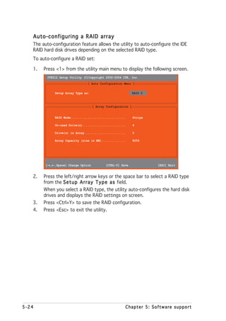 Auto-configuring a RAID array
   The auto-configuration feature allows the utility to auto-configure the IDE
   RAID hard disk drives depending on the selected RAID type.
   To auto-configure a RAID set:

   1.   Press <1> from the utility main menu to display the following screen.
         IT8212 Setup Utility (C)Copyright 2002-2004 ITE, Inc.
                                 [ Auto Configuration Menu ]

              Setup Array Type as:                             RAID 0



                                     [ Array Configuration ]


              RAID Mode................................        Stripe

              Un-used Drive(s).........................        4

              Drive(s) in Array........................        0

              Array Capacity (size in MB)..............        8056




          → ←
         [→,←,Space] Change Option          [CTRL-Y] Save               [ESC] Exit


   2.   Press the left/right arrow keys or the space bar to select a RAID type
        from the S e t u p A r r a y T y p e a s field.
        When you select a RAID type, the utility auto-configures the hard disk
        drives and displays the RAID settings on screen.
   3.   Press <Ctrl+Y> to save the RAID configuration.
   4.   Press <Esc> to exit the utility.




5-24                                                    Chapter 5: Software support
 