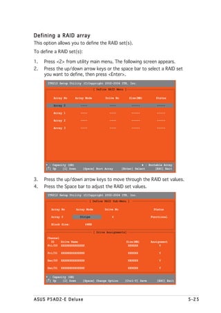 Defining a RAID array
This option allows you to define the RAID set(s).
To define a RAID set(s):

1.   Press <2> from utility main menu. The following screen appears.
2.   Press the up/down arrow keys or the space bar to select a RAID set
     you want to define, then press <Enter>.
       IT8212 Setup Utility (C)Copyright 2002-2004 ITE, Inc.
                                       [ Define RAID Menu ]

          Array No     Array Mode              Drive No        Size(MB)        Status

          Array 0            ----                ----            -----         -----

          Array 1            ----                ----            -----         -----

          Array 2            ----                ----            -----         -----

          Array 3            ----                ----            -----         -----




      ∗ : Capacity (GB)                                               ♦ : Bootable Array
       ↑
      [↑] Up     ↓
                [↓] Down      [Space] Boot Array          [Enter] Select      [ESC] Exit


3.   Press the up/down arrow keys to move through the RAID set values.
4.   Press the Space bar to adjust the RAID set values.
       IT8212 Setup Utility (C)Copyright 2002-2004 ITE, Inc.
                                    [ Define RAID Sub-Menu ]

         Array No          Array Mode         Drive No                       Status

         Array 0             Stripe                4                        Functional

         Block Size:            64KB

                                        [ Drive Assignments]
      Channel
        ID    Drive Name                                    Size(MB)        Assignment
      Pri/D0 XXXXXXXXXXXXXX                                  XXXXXX              Y

      Pri/D1   XXXXXXXXXXXXXX                                  XXXXXX           Y

      Sec/D0   XXXXXXXXXXXXXX                                  XXXXXX           Y

      Sec/D1   XXXXXXXXXXXXXX                                  XXXXXX           Y

      ∗ : Capacity (GB)
       ↑
      [↑] Up     ↓
                [↓] Down      [Space] Change Option         [Ctrl-Y] Save      [ESC] Exit




ASUS P5AD2-E Deluxe                                                                         5-25
 
