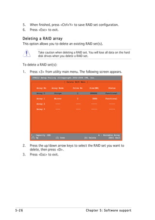 5.   When finished, press <Ctrl+Y> to save RAID set configuration.
   6.   Press <Esc> to exit.

   Deleting a RAID array
   This option allows you to delete an existing RAID set(s).

              Take caution when deleting a RAID set. You will lose all data on the hard
              disk drives when you delete a RAID set.


   To delete a RAID set(s):

   1.   Press <3> from utility main menu. The following screen appears.
         IT8212 Setup Utility (C)Copyright 2002-2004 ITE, Inc.
                                          [ Delete RAID Menu ]

             Array No        Array Mode          Drive No        Size(MB)         Status

             Array 0           Stripe               2            XXXXXX        Functional

             Array 1           Mirror               2              XXXX        Functional

             Array 2            ----               ----           -----           -----

             Array 3            ----               ----           -----           -----




         ∗ : Capacity (GB)                                                ♦ : Bootable Array
          ↑
         [↑] Up                  ↓
                                [↓] Down                    [D] Delete            [ESC] Exit


   2.   Press the up/down arrow keys to select the RAID set you want to
        delete, then press <D>.
   3.   Press <Esc> to exit.




5-26                                                         Chapter 5: Software support
 