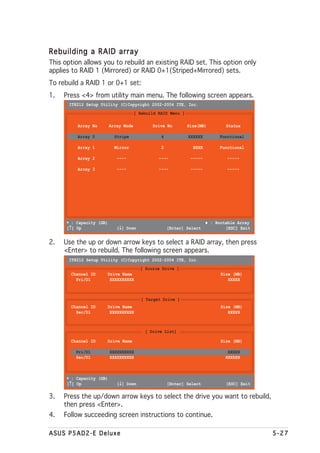 Rebuilding a RAID array
This option allows you to rebuild an existing RAID set. This option only
applies to RAID 1 (Mirrored) or RAID 0+1(Striped+Mirrored) sets.
To rebuild a RAID 1 or 0+1 set:
1.   Press <4> from utility main menu. The following screen appears.
       IT8212 Setup Utility (C)Copyright 2002-2004 ITE, Inc.
                                       [ Rebuild RAID Menu ]

          Array No        Array Mode          Drive No         Size(MB)         Status

          Array 0           Stripe                4            XXXXXX        Functional

          Array 1           Mirror                2              XXXX        Functional

          Array 2            ----                ----           -----           -----

          Array 3            ----                ----           -----           -----




      ∗ : Capacity (GB)                                                 ♦ : Bootable Array
       ↑
      [↑] Up                  ↓
                             [↓] Down                 [Enter] Select            [ESC] Exit


2.   Use the up or down arrow keys to select a RAID array, then press
     <Enter> to rebuild. The following screen appears.
       IT8212 Setup Utility (C)Copyright 2002-2004 ITE, Inc.
                                         [ Source Drive ]
       Channel ID     Drive Name                                              Size (MB)
         Pri/D1        XXXXXXXXXX                                                XXXXX



                                          [ Target Drive ]
       Channel ID     Drive Name                                              Size (MB)
         Sec/D1        XXXXXXXXXX                                                XXXXX



                                           [ Drive List]

       Channel ID     Drive Name                                              Size (MB)

         Pri/D1           XXXXXXXXXX                                             XXXXX
         Sec/D1           XXXXXXXXXX                                            XXXXXX



      ∗ : Capacity (GB)
       ↑
      [↑] Up                  ↓
                             [↓] Down                 [Enter] Select            [ESC] Exit

3.   Press the up/down arrow keys to select the drive you want to rebuild,
     then press <Enter>.
4.   Follow succeeding screen instructions to continue.

ASUS P5AD2-E Deluxe                                                                          5-27
 