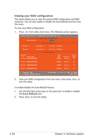 Viewing your RAID configuration
   This option allows you to view the system RAID configuration and RAID
   resources. You can also enable or disable the Auto-Rebuild function from
   this menu.
   To view your RAID configuration:
   1.   Press <5> from utility main menu. The following screen appears.
         IT8212 Setup Utility (C)Copyright 2002-2004 ITE, Inc.
                                   [ RAID Card Configuration ]
                  Auto-Rebuild:                   Enable

                                     [ RAID Card Resource ]
            Channel 0        Interrupt: B       I/P Port: 0000AC00

            Channel 1        Interrupt: B       I/P Port: 0000A800

                                        [ Drive Status ]
         Channel                                            Size                Drive
           ID    Drive Name                                 (MB)     Array No    Mode
         Pri/D0 XXXXXXXXXXXXXX                             XXXXXX     Array 0     U5

         Pri/D1   XXXXXXXXXXXXXX                           XXXXXX     Array 0    U2

         Sec/D0   XXXXXXXXXXXXXX                           XXXXXX     Array 0    U4

         Sec/D1   XXXXXXXXXXXXXX                           XXXXXX     Array 0    U6

         ∗ : Capacity (GB)                     Drive Mode: P = PIO, D = DMA, U = UDMA
          → ←
         [→,←,Space] Change Option                                         [ESC] Exit


   2.   View your RAID configuration from this menu, then press <Esc> to
        exit the utility.

   To enable/disable the Auto-Rebuild feature:
   1.   Use the left/right arrow keys or the space bar to enable or disable
        the A u t o - R e b u i l d item.
   2.   Press <Esc> to exit the utility.




5-28                                                    Chapter 5: Software support
 