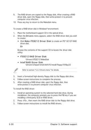 9.   The RAID drivers are copied to the floppy disk. After creating a RAID
        driver disk, eject the floppy disk, then write-protect it to prevent
        computer virus infection.
   10. Press any key to return to the Makedisk menu.


   To create a RAID driver disk in Windows® environment:

   1.   Place the motherboard support CD in the optical drive.
   2.   When the D r i v e r s menu appears, select the RAID driver disk you wish
        to create:
        • Click M a k e I T E 8 2 1 2 D r i v e r D i s k to create an ITE® 8212F RAID
           driver disk.
           Or
        Browse the contents of the support CD to locate the driver disk
        utility:

        • ITE8212 RAID Driver Disk                k:
                    DriversITE8212MakeDisk
        • I n t e l® R A I D D r i v e r D i s k
                                               k:
                    DriversChipsetIntelIAAF6 Install FloppyF6flpy32

              Refer to section “5.2.2 Drivers menu” for details.


   3.   Insert a formatted high-density floppy disk to the floppy disk drive.
   4.   Follow screen instructions to complete the process.
   5.   After creating a RAID driver disk, eject the floppy disk, then
        write-protect it to prevent computer virus infection.

   To install the RAID driver:

   1.   Install an operating system to the selected hard disk drive. During
        installation, the computer prompts you to press the F 6 key if you are
        installing a third-party SCSI or RAID driver.
   2.   Press <F6>, then insert the RAID driver disk to the floppy disk drive.
   3.   Follow screen instructions to install the RAID drivers.




5-30                                                Chapter 5: Software support
 