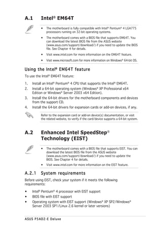 A.1        Intel® EM64T
           •   The motherboard is fully compatible with Intel® Pentium® 4 LGA775
               processors running on 32-bit operating systems.
           •   The motherboard comes with a BIOS file that supports EM64T. You
               can download the latest BIOS file from the ASUS website
               (www.asus.com/support/download/) if you need to update the BIOS
               file. See Chapter 4 for details.
           •   Visit www.intel.com for more information on the EM64T feature.
           •   Visit www.microsoft.com for more information on Windows® 64-bit OS.


Using the Intel® EM64T feature
To use the Intel® EM64T feature:

1.   Install an Intel® Pentium® 4 CPU that supports the Intel® EM64T.
2.   Install a 64-bit operating system (Windows® XP Professional x64
     Edition or Windows® Server 2003 x64 Edition).
3.   Install the 64-bit drivers for the motherboard components and devices
     from the support CD.
4.   Install the 64-bit drivers for expansion cards or add-on devices, if any.

           Refer to the expansion card or add-on device(s) documentation, or visit
           the related website, to verify if the card/device supports a 64-bit system.



A.2        Enhanced Intel SpeedStep®
           Technology (EIST)
           •   The motherboard comes with a BIOS file that supports EIST. You can
               download the latest BIOS file from the ASUS website
               (www.asus.com/support/download/) if you need to update the
               BIOS. See Chapter 4 for details.
           •   Visit www.intel.com for more information on the EIST feature.

A.2.1     System requirements
Before using EIST, check your system if it meets the following
requirements:

•    Intel® Pentium® 4 processor with EIST support
•    BIOS file with EIST support
•    Operating system with EIST support (Windows® XP SP2/Windows®
     Server 2003 SP1/Linux 2.6 kernel or later versions)


ASUS P5AD2-E Deluxe
 