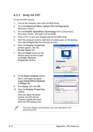 A.2.2      Using the EIST
      To use the EIST feature:
      1.   Turn on the computer, then enter the BIOS Setup.
      2.   Go to the Advanced Menu highlight CPU Configuration
                                 Menu,                Configuration,
           then press <Enter>.
      3.   Set the Intel(R) SpeedStep Technology item to [Automatic],
           then press <Enter>. See page 4-26 for details.
      4.   Press <F10> to save your changes and exit the BIOS setup.
      5.   After the computer restarts, right click on a blank space on the desktop,
           then select Properties from the pop-up menu.
      6.   When the Display Properties
           window appears, click the
           Screen Saver tab.
      7.   Click the Power button on the
           Monitor power section to open
           the Power Options
           Properties window.




      8.   On the Power schemes section,
           click , then select any option
           except Home/Office Desktop
           or Always On   On.
      9.   Click A p p l y then click O K
                         y,             K.
      10. Close the Display Properties
          window.
           After you adjust the power
           scheme, the CPU internal
           frequency slightly decreases
           when the CPU loading is low.

                 The screen displays and procedures may vary depending on the
                 operating system.




A-2                                                       Appendix: CPU features
 