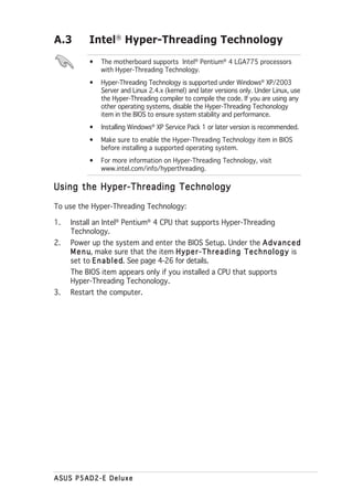 A.3        Intel® Hyper-Threading Technology
           •    The motherboard supports Intel® Pentium® 4 LGA775 processors
                with Hyper-Threading Technology.
           •    Hyper-Threading Technology is supported under Windows® XP/2003
                Server and Linux 2.4.x (kernel) and later versions only. Under Linux, use
                the Hyper-Threading compiler to compile the code. If you are using any
                other operating systems, disable the Hyper-Threading Techonology
                item in the BIOS to ensure system stability and performance.
           •    Installing Windows® XP Service Pack 1 or later version is recommended.
           •    Make sure to enable the Hyper-Threading Technology item in BIOS
                before installing a supported operating system.
           •    For more information on Hyper-Threading Technology, visit
                www.intel.com/info/hyperthreading.

Using the Hyper-Threading Technology

To use the Hyper-Threading Technology:

1.   Install an Intel® Pentium® 4 CPU that supports Hyper-Threading
     Technology.
2.   Power up the system and enter the BIOS Setup. Under the A d v a n c e d
     M e n u make sure that the item H y p e r - T h r e a d i n g T e c h n o l o g y is
           u,
     set to E n a b l e d See page 4-26 for details.
                        d.
     The BIOS item appears only if you installed a CPU that supports
     Hyper-Threading Techonology.
3.   Restart the computer.




ASUS P5AD2-E Deluxe
 
