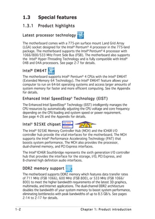 1.3       Special features
      1.3.1     Product highlights

      Latest processor technology

      The motherboard comes with a 775-pin surface mount Land Grid Array
      (LGA) socket designed for the Intel® Pentium® 4 processor in the 775-land
      package. The motherboard supports the Intel® Pentium® 4 processor with
      1066/800/533 MHz Front Side Bus (FSB). The motherboard also supports
      the Intel® Hyper-Threading Technology and is fully compatible with Intel®
      04B and 04A processors. See page 2-7 for details.

      Intel® EM64T
      The motherboard supports Intel® Pentium® 4 CPUs with the Intel® EM64T
      (Extended Memory 64 Technology). The Intel® EM64T feature allows your
      computer to run on 64-bit operating systems and access larger amounts of
      system memory for faster and more efficient computing. See the Appendix
      for details.
      Enhanced Intel SpeedStep® Technology (EIST)
      The Enhanced Intel SpeedStep® Technology (EIST) intelligently manages the
      CPU resources by automatically adjusting the CPU voltage and core frequency
      depending on the CPU loading and system speed or power requirement.
      See page 4-26 and the Appendix for details.

      Intel® 925XE chipset
      The Intel® 925XE Memory Controller Hub (MCH) and the ICH6R I/O
      controller hub provide the vital interfaces for the motherboard. The MCH
      supports the Intel® Performance Accelerating Technology (PAT) that
      boosts system performance. The MCH also provides the processor,
      dual-channel memory, and PCI Express interfaces.
      The Intel® ICH6R Southbridge represents the sixth generation I/O controller
      hub that provides the interface for the storage, I/O, PCI Express, and
      8-channel high definition audio interfaces.

      DDR2 memory support
      The motherboard supports DDR2 memory which features data transfer rates
      of 711 MHz (FSB 1066), 600 MHz (FSB 800), or 533 MHz (FSB 1066/
      800) to meet the higher bandwidth requirements of the latest 3D graphics,
      multimedia, and Internet applications. The dual-channel DDR2 architecture
      doubles the bandwidth of your system memory to boost system performance,
      eliminating bottlenecks with peak bandwidths of up to 8.5 GB/s. See pages
      2-14 to 2-17 for details.


1-2                                           Chapter 1: Product introduction
 