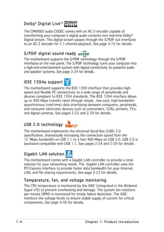 Dolby® Digital Live
                     Live™
      The CMI9880 audio CODEC comes with an AC-3 encoder capable of
      transforming your computer’s digital audio contents into real-time Dolby®
      Digital stream. This digital stream passes through the S/PDIF out interfaces
      to an AC-3 decoder for 7.1-channel playback. See page 5-15 for details.

      S/PDIF digital sound ready
      The motherboard supports the S/PDIF technology through the S/PDIF
      interfaces on the rear panel. The S/PDIF technology turns your computer into
      a high-end entertainment system with digital connectivity to powerful audio
      and speaker systems. See page 2-24 for details.


      IEEE 1394a support
      The motherboard supports the IEEE 1394 interface that provides high-
      speed and flexible PC connectivity to a wide range of peripherals and
      devices compliant to IEEE 1394 standards. The IEEE 1394 interface allows
      up to 400 Mbps transfer rates through simple , low-cost, high-bandwidth
      asynchronous (real-time) data interfacing between computers, peripherals,
      and consumer electronic devices such as camcorders, VCRs, printers, TVs,
      and digital cameras. See pages 2-23 and 2-29 for details.


      USB 2.0 technology
      The motherboard implements the Universal Serial Bus (USB) 2.0
      specification, dramatically increasing the connection speed from the
      12 Mbps bandwidth on USB 1.1 to a fast 480 Mbps on USB 2.0. USB 2.0 is
      backward compatible with USB 1.1. See pages 2-24 and 2-29 for details.


      Gigabit LAN solution
      The motherboard comes with a Gigabit LAN controller to provide a total
      solution for your networking needs. The Gigabit LAN controller uses the
      PCI Express interface to provide faster data bandwidth for your Internet,
      LAN, and file sharing requirements. See page 2-23 for details.

      Temperature, fan, and voltage monitoring
      The CPU temperature is monitored by the ASIC (integrated in the Winbond
      Super I/O) to prevent overheating and damage. The system fan rotations
      per minute (RPM) is monitored for timely failure detection. The ASIC
      monitors the voltage levels to ensure stable supply of current for critical
      components. See page 4-36 for details.




1-4                                            Chapter 1: Product introduction
 