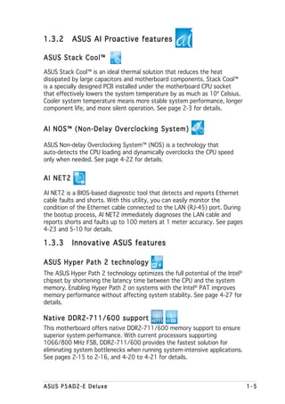 1.3.2     ASUS AI Proactive features

ASUS Stack Cool™

ASUS Stack Cool™ is an ideal thermal solution that reduces the heat
dissipated by large capacitors and motherboard components. Stack Cool™
is a specially designed PCB installed under the motherboard CPU socket
that effectively lowers the system temperature by as much as 10º Celsius.
Cooler system temperature means more stable system performance, longer
component life, and more silent operation. See page 2-3 for details.


AI NOS™ (Non-Delay Overclocking System)

ASUS Non-delay Overclocking System™ (NOS) is a technology that
auto-detects the CPU loading and dynamically overclocks the CPU speed
only when needed. See page 4-22 for details.


AI NET2

AI NET2 is a BIOS-based diagnostic tool that detects and reports Ethernet
cable faults and shorts. With this utility, you can easily monitor the
condition of the Ethernet cable connected to the LAN (RJ-45) port. During
the bootup process, AI NET2 immediately diagnoses the LAN cable and
reports shorts and faults up to 100 meters at 1 meter accuracy. See pages
4-23 and 5-10 for details.

1.3.3     Innovative ASUS features

ASUS Hyper Path 2 technology
The ASUS Hyper Path 2 technology optimizes the full potential of the Intel®
chipset by shortening the latency time between the CPU and the system
memory. Enabling Hyper Path 2 on systems with the Intel® PAT improves
memory performance without affecting system stability. See page 4-27 for
details.

Native DDR2-711/600 support
This motherboard offers native DDR2-711/600 memory support to ensure
superior system performance. With current processors supporting
1066/800 MHz FSB, DDR2-711/600 provides the fastest solution for
eliminating system bottlenecks when running system-intensive applications.
See pages 2-15 to 2-16, and 4-20 to 4-21 for details.



ASUS P5AD2-E Deluxe                                                           1-5
 