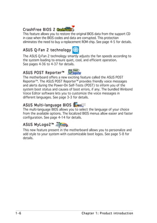 CrashFree BIOS 2
      This feature allows you to restore the original BIOS data from the support CD
      in case when the BIOS codes and data are corrupted. This protection
      eliminates the need to buy a replacement ROM chip. See page 4-5 for details.

      ASUS Q-Fan 2 technology
      The ASUS Q-Fan 2 technology smartly adjusts the fan speeds according to
      the system loading to ensure quiet, cool, and efficient operation.
      See pages 4-36 to 4-37 for details.

      ASUS POST Reporter™
      The motherboard offers a new exciting feature called the ASUS POST
      Reporter™. The ASUS POST Reporter™ provides friendly voice messages
      and alerts during the Power-On Self-Tests (POST) to inform you of the
      system boot status and causes of boot errors, if any. The bundled Winbond
      Voice Editor software lets you to customize the voice messages in
      different languages. See page 3-3 for details.

      ASUS Multi-language BIOS
      The multi-language BIOS allows you to select the language of your choice
      from the available options. The localized BIOS menus allow easier and faster
      configuration. See page 4-14 for details.

      ASUS MyLogo2™
      This new feature present in the motherboard allows you to personalize and
      add style to your system with customizable boot logos. See page 5-8 for
      details.




1-6                                            Chapter 1: Product introduction
 
