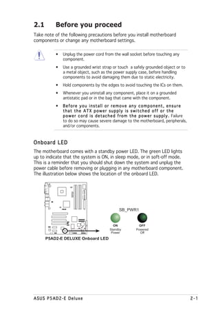 2.1       Before you proceed
Take note of the following precautions before you install motherboard
components or change any motherboard settings.

          •   Unplug the power cord from the wall socket before touching any
              component.
          •   Use a grounded wrist strap or touch a safely grounded object or to
              a metal object, such as the power supply case, before handling
              components to avoid damaging them due to static electricity.
          •   Hold components by the edges to avoid touching the ICs on them.
          •   Whenever you uninstall any component, place it on a grounded
              antistatic pad or in the bag that came with the component.
          •   Before you install or remove any component, ensure
              that the ATX power supply is switched off or the
              p o w e r c o r d i s d e t a c h e d f r o m t h e p o w e r s u p p l y . Failure
              to do so may cause severe damage to the motherboard, peripherals,
              and/or components.



Onboard LED
The motherboard comes with a standby power LED. The green LED lights
up to indicate that the system is ON, in sleep mode, or in soft-off mode.
This is a reminder that you should shut down the system and unplug the
power cable before removing or plugging in any motherboard component.
The illustration below shows the location of the onboard LED.
                    P5AD2-E
                    DELUXE




                                                   SB_PWR1
                ®




                                               ON                OFF
                                             Standby           Powered
                                              Power              Off
      P5AD2-E DELUXE Onboard LED




ASUS P5AD2-E Deluxe                                                                                 2-1
 