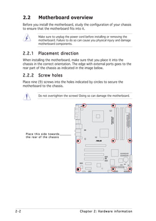 2.2        Motherboard overview
      Before you install the motherboard, study the configuration of your chassis
      to ensure that the motherboard fits into it.

                 Make sure to unplug the power cord before installing or removing the
                 motherboard. Failure to do so can cause you physical injury and damage
                 motherboard components.


      2.2.1      Placement direction
      When installing the motherboard, make sure that you place it into the
      chassis in the correct orientation. The edge with external ports goes to the
      rear part of the chassis as indicated in the image below.

      2.2.2      Screw holes
      Place nine (9) screws into the holes indicated by circles to secure the
      motherboard to the chassis.

                 Do not overtighten the screws! Doing so can damage the motherboard.




                                                                        P5AD2-E
                                                                                  DELUXE




        Place this side towards
        the rear of the chassis
                                                                ®




2-2                                             Chapter 2: Hardware information
 