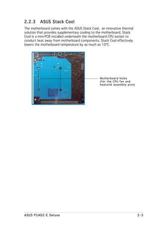 2.2.3     ASUS Stack Cool
The motherboard comes with the ASUS Stack Cool, an innovative thermal
solution that provides supplementary cooling to the motherboard. Stack
Cool is a mini-PCB installed underneath the motherboard CPU socket to
conduct heat away from motherboard components. Stack Cool effectively
lowers the motherboard temperature by as much as 10ºC.




                                                Motherboard holes
                                                (for the CPU fan and
                                                heatsink assembly pins)




ASUS P5AD2-E Deluxe                                                       2-3
 