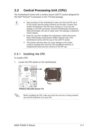 2.3        Central Processing Unit (CPU)
The motherboard comes with a surface mount LGA775 socket designed for
the Intel® Pentium® 4 processor in the 775-land package.

           •   Upon purchase of the motherboard, make sure that the PnP cap is
               on the socket and the socket contacts are not bent. Contact your
               retailer immediately if the PnP cap is missing, or if you see any
               damage to the PnP cap/socket contacts/motherboard components.
               ASUS will shoulder the cost of repair only if the damage is shipment/
               transit-related.
           •   Keep the cap after installing the motherboard. ASUS will process
               Return Merchandise Authorization (RMA) requests only if the
               motherboard comes with the cap on the LGA775 socket.
           •   The product warranty does not cover damage to the socket
               contacts resulting from incorrect CPU installation/removal, or
               misplacement/loss/incorrect removal of the PnP cap.



2.3.1      Installing the CPU
To install a CPU:

1.   Locate the CPU socket on the motherboard.
                    P5AD2-E
                    DELUXE




                ®




      P5AD2-E DELUXE Socket 775


           Before installing the CPU, make sure that the cam box is facing towards
           you and the load lever is on your left.




ASUS P5AD2-E Deluxe                                                                    2-7
 