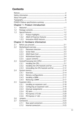 Contents
 Notices ................................................................................................ vi
 Safety information ............................................................................. vii
 About this guide ............................................................................... viii
 Typography ......................................................................................... ix
 P5AD2-E Deluxe specifications summary ............................................ x
 Chapter 1: Product introduction
 1.1        Welcome! .............................................................................. 1-1
 1.2        Package contents ................................................................. 1-1
 1.3        Special features .................................................................... 1-2
            1.3.1 Product highlights ................................................... 1-2
            1.3.2 ASUS AI Proactive features .................................... 1-5
            1.3.3 Innovative ASUS features ....................................... 1-6
 Chapter 2: Hardware information
 2.1        Before you proceed .............................................................. 2-1
 2.2        Motherboard overview .......................................................... 2-2
            2.2.1 Placement direction ................................................ 2-2
            2.2.2 Screw holes ............................................................ 2-2
            2.2.3 ASUS Stack Cool ..................................................... 2-3
            2.2.4 Motherboard layout ................................................ 2-4
            2.2.5 Layout contents ..................................................... 2-5
 2.3        Central Processing Unit (CPU) .............................................. 2-7
            2.3.1 Installing the CPU .................................................... 2-7
            2.3.2 Installing the CPU heatsink and fan ...................... 2-10
            2.3.3 Uninstalling the CPU heatsink and fan .................. 2-12
 2.4        System memory ................................................................. 2-14
            2.4.1 Overview ............................................................... 2-14
            2.4.2 Memory configurations ......................................... 2-14
            2.4.3 Installing a DIMM ................................................... 2-17
            2.4.4 Removing a DIMM ................................................. 2-17
 2.5        Expansion slots ................................................................... 2-18
            2.5.1 Installing an expansion card .................................. 2-18
            2.5.2 Configuring an expansion card .............................. 2-18
            2.5.3 Interrupt assignments .......................................... 2-19
            2.5.4 PCI slots ................................................................ 2-20
            2.5.5 PCI Express x16 slot ............................................. 2-20
            2.5.6 PCI Express x1 slot ............................................... 2-20
 2.6        Jumpers .............................................................................. 2-21
 2.7        Connectors ......................................................................... 2-23
            2.7.1 Rear panel connectors .......................................... 2-23
            2.7.2 Internal connectors ............................................... 2-25

                                                                                                               iii
 