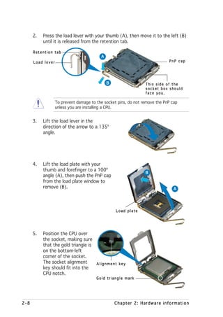 2.   Press the load lever with your thumb (A), then move it to the left (B)
           until it is released from the retention tab.

      Retention tab
                                          A
      Load lever                                                             PnP cap




                                              B                  This side of the
                                                                 socket box should
                                                                 face you.

                   To prevent damage to the socket pins, do not remove the PnP cap
                   unless you are installing a CPU.


      3.   Lift the load lever in the
           direction of the arrow to a 135º
           angle.




      4.   Lift the load plate with your
           thumb and forefinger to a 100º
                                                                 B
           angle (A), then push the PnP cap
           from the load plate window to
           remove (B).                                                          A




                                                  Load plate




      5.   Position the CPU over
           the socket, making sure
           that the gold triangle is
           on the bottom-left
           corner of the socket.
           The socket alignment         Alignment key
           key should fit into the
           CPU notch.
                                        Gold triangle mark




2-8                                               Chapter 2: Hardware information
 