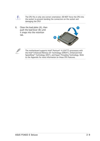 The CPU fits in only one correct orientation. DO NOT force the CPU into
          the socket to prevent bending the connectors on the socket and
          damaging the CPU!


6.   Close the load plate (A), then                                      A
     push the load lever (B) until
     it snaps into the retention
     tab.
                                             B




          The motherboard supports Intel® Pentium® 4 LGA775 processors with
          the Intel® Enhanced Memory 64 Technology (EM64T), Enhanced Intel
          SpeedStep® Technology (EIST), and Hyper-Threading Technology. Refer
          to the Appendix for more information on these CPU features.




ASUS P5AD2-E Deluxe                                                                 2-9
 