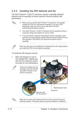 2.3.2     Installing the CPU heatsink and fan
   The Intel® Pentium® 4 LGA775 processor requires a specially designed
   heatsink and fan assembly to ensure optimum thermal condition and
   performance.

              •   When you buy a boxed Intel® Pentium® 4 processor, the package
                  includes the CPU fan and heatsink assembly. If you buy a CPU
                  separately, make sure that you use only Intel®-certified
                  multi-directional heatsink and fan.
              •   Your Intel® Pentium® 4 LGA775 heatsink and fan assembly comes in
                  a push-pin design and requires no tool to install.
              •   If you purchased a separate CPU heatsink and fan assembly, make
                  sure that you have properly applied Thermal Interface Material to the
                  CPU heatsink or CPU before you install the heatsink and fan
                  assembly.


              Make sure that you have installed the motherboard to the chassis before
              you install the CPU fan and heatsink assembly.


   To install the CPU heatsink and fan:

   1.   Place the heatsink on top of
        the installed CPU, making sure
        that the four fasteners match
        the holes on the motherboard.

              Orient the heatsink and fan
              assembly such that the CPU
              fan cable is closest to the
              CPU fan connector.




                                                                  Motherboard hole
                                                             Fastener
                                       Narrow end
                                       of the groove



              Make sure to orient each fastener with the narrow end of the groove
              pointing outward. (The photo shows the groove shaded for emphasis.)




2-10                                          Chapter 2: Hardware information
 