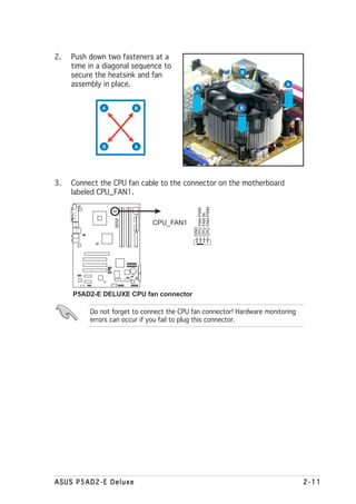 2.   Push down two fasteners at a
     time in a diagonal sequence to
                                                           B
     secure the heatsink and fan
     assembly in place.                     A
                                                                          A



              A             B                             B




              B             A




3.   Connect the CPU fan cable to the connector on the motherboard
     labeled CPU_FAN1.
                                           CPU FAN PWM
                                           CPU FAN PWR
                                           CPU FAN IN
                  P5AD2-E
                  DELUXE




                                CPU_FAN1
                                           GND




     P5AD2-E DELUXE CPU fan connector

          Do not forget to connect the CPU fan connector! Hardware monitoring
          errors can occur if you fail to plug this connector.




ASUS P5AD2-E Deluxe                                                             2-11
 
