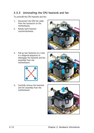 2.3.3     Uninstalling the CPU heatsink and fan
   To uninstall the CPU heatsink and fan:

   1.   Disconnect the CPU fan cable
        from the connector on the
        motherboard.
   2.   Rotate each fastener
        counterclockwise.




   3.   Pull up two fasteners at a time
        in a diagonal sequence to
                                                          B
        disengage the heatsink and fan
        assembly from the                     A
                                                                      A
        motherboard.
                                                          B
                 A         B




                 B         A




   4.   Carefully remove the heatsink
        and fan assembly from the
        motherboard.




2-12                                        Chapter 2: Hardware information
 