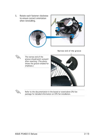 5.   Rotate each fastener clockwise
     to ensure correct orientation
     when reinstalling.




                                                Narrow end of the groove


          The narrow end of the
          groove should point outward
          after resetting. (The photo
          shows the groove shaded for
          emphasis.)




          Refer to the documentation in the boxed or stand-alone CPU fan
          package for detailed information on CPU fan installation.




ASUS P5AD2-E Deluxe                                                        2-13
 